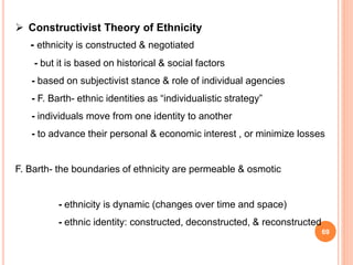 69
 Constructivist Theory of Ethnicity
- ethnicity is constructed & negotiated
- but it is based on historical & social factors
- based on subjectivist stance & role of individual agencies
- F. Barth- ethnic identities as “individualistic strategy”
- individuals move from one identity to another
- to advance their personal & economic interest , or minimize losses
F. Barth- the boundaries of ethnicity are permeable & osmotic
- ethnicity is dynamic (changes over time and space)
- ethnic identity: constructed, deconstructed, & reconstructed
 
