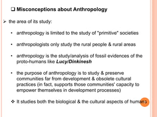  Misconceptions about Anthropology
 the area of its study:
• anthropology is limited to the study of "primitive" societies
• anthropologists only study the rural people & rural areas
• anthropology is the study/analysis of fossil evidences of the
proto-humans like Lucy/Dinkinesh
• the purpose of anthropology is to study & preserve
communities far from development & obsolete cultural
practices (in fact, supports those communities' capacity to
empower themselves in development processes)
 It studies both the biological & the cultural aspects of humans
7
 