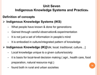 70
Unit Seven
Indigenous Knowledge Systems and Practices
Definition of concepts
 Indigenous Knowledge Systems (IKS)
- What people have known & done for generations
- Gained through careful observation& experimentation
- It is not just a set of information in people’s mind
- It is embodied in culture/integrated pattern of knowledge
 Indigenous Knowledge (IK)[folk; local; traditional; culture…]
- Local knowledge unique to a given culture/society
- it is basis for local-level decision making ( agri., health care, food
preparation, natural resource mgt.)
- found both in rural and urban societies
 
