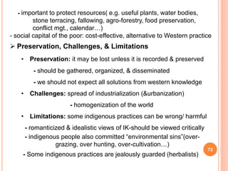 72
- important to protect resources( e.g. useful plants, water bodies,
stone terracing, fallowing, agro-forestry, food preservation,
conflict mgt., calendar…)
- social capital of the poor: cost-effective, alternative to Western practice
 Preservation, Challenges, & Limitations
• Preservation: it may be lost unless it is recorded & preserved
- should be gathered, organized, & disseminated
- we should not expect all solutions from western knowledge
• Challenges: spread of industrialization (&urbanization)
- homogenization of the world
• Limitations: some indigenous practices can be wrong/ harmful
- romanticized & idealistic views of IK-should be viewed critically
- indigenous people also committed “environmental sins”(over-
grazing, over hunting, over-cultivation…)
- Some indigenous practices are jealously guarded (herbalists)
 
