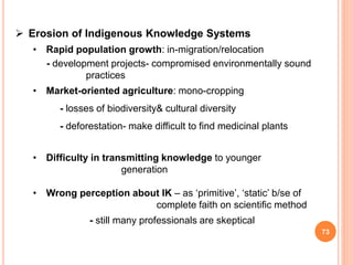 73
 Erosion of Indigenous Knowledge Systems
• Rapid population growth: in-migration/relocation
- development projects- compromised environmentally sound
practices
• Market-oriented agriculture: mono-cropping
- losses of biodiversity& cultural diversity
- deforestation- make difficult to find medicinal plants
• Difficulty in transmitting knowledge to younger
generation
• Wrong perception about IK – as ‘primitive’, ‘static’ b/se of
complete faith on scientific method
- still many professionals are skeptical
 