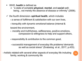 74
 WHO, health is defined as
 “a state of complete physical, mental, and social well-
being…not merely the absence of disease or infirmity” (2006).
 the fourth dimension- spiritual health, which includes
- a sense of fulfillment & satisfaction with our own lives,
- tranquility with dynamic emotional balance (internal &
toward the environment,
- morality and truthfulness, selﬂessness, positive emotions,
compassion & willingness to help and support others,
- responsibility & contribution to the common good,
- successful management of everyday life problems/ demands
as well as social stress” (Svalastog et al., 2017, p.433).
- holistic related with several other aspects of everyday life including
family, working & community life
 