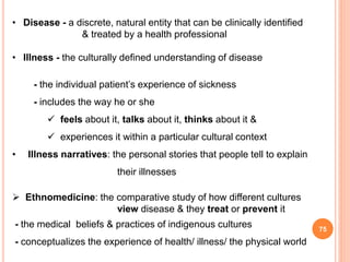 75
• Disease - a discrete, natural entity that can be clinically identified
& treated by a health professional
• Illness - the culturally defined understanding of disease
- the individual patient’s experience of sickness
- includes the way he or she
 feels about it, talks about it, thinks about it &
 experiences it within a particular cultural context
• Illness narratives: the personal stories that people tell to explain
their illnesses
 Ethnomedicine: the comparative study of how different cultures
view disease & they treat or prevent it
- the medical beliefs & practices of indigenous cultures
- conceptualizes the experience of health/ illness/ the physical world
 