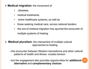 79
 Medical migration: the movement of
• diseases,
• medical treatments,
• entire healthcare systems, as well as
• those seeking medical care, across national borders
• this era of medical migration has spurred the encounter of
multiple systems of healing
 Medical pluralism: the intersection of multiple cultural
approaches to healing
- this encounter between Western biomedicine and other cultural
patterns of health and illness- creates tension
- but the engagement also provides opportunities for additional
alternative and complementary choices
 
