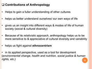  Contributions of Anthropology
• Helps to gain a fuller understanding of other cultures
• helps us better understand ourselves/ our own ways of life
• gives us an insight into different ways & modes of life of human
society (social & cultural diversity)
• Because of its relativistic approach, anthropology helps us to be
more sensitive to & appreciative of cultural diversity and variability
• helps us fight against ethnocentrism
• in its applied perspective, used as a tool for development
(environmental change, health and nutrition, social justice & human
rights, etc.) 8
 