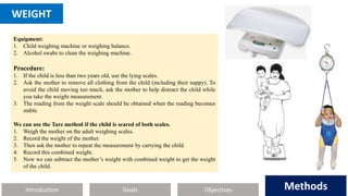 Introduction Methods
Objectives
Goals Methods
WEIGHT
Equipment:
1. Child weighing machine or weighing balance.
2. Alcohol swabs to clean the weighing machine.
Procedure:
1. If the child is less than two years old, use the lying scales.
2. Ask the mother to remove all clothing from the child (including their nappy). To
avoid the child moving too much, ask the mother to help distract the child while
you take the weight measurement.
3. The reading from the weight scale should be obtained when the reading becomes
stable.
We can use the Tare method if the child is scared of both scales.
1. Weigh the mother on the adult weighing scales.
2. Record the weight of the mother.
3. Then ask the mother to repeat the measurement by carrying the child.
4. Record this combined weight.
5. Now we can subtract the mother’s weight with combined weight to get the weight
of the child.
 