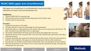 Introduction Methods
Objectives
Goals Methods
MUAC (Mid-upper arm circumference)
Mid-upper arm circumference is an anthropometric measure providing
information on muscle mass and subcutaneous fat.
Equipment:
1. UNICEF/WHO MUAC measuring tape.
2. White eyeliner pencil (to mark the measuring position on the infant’s arm)
3. Alcohol swabs to clean the tape.
Procedure:
1. Explain the procedure to the mother.
2. The baby must have a bare arm and shoulder for this measurement.
3. Position the baby in a sitting position on the mother’s lap so you can easily access the left arm. The
baby will need to have their elbow bent at a right angle.
4. The mother should hold the left hand to prevent the baby from pulling their arm away.
5. Identify the process of the Acromion (this is the end of the shoulder bone and the tip of the elbow
(olecranon process).
6. Using the measuring tape, measure the distance between these points. Divide this measurement in
half; this is the mid-point of the upper arm; mark this mid-point with the white eyeliner pen.
7. Pass the tape over the baby’s hand and slip it up the baby’s arm to the mid-point you have marked.
8. Read the measurement to the nearest 0.1cm. Loosen and then reposition the tape, and repeat the
measurement two more times.
 