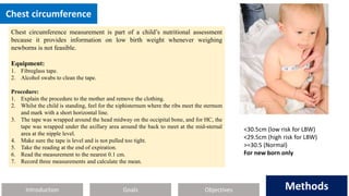 Introduction Methods
Objectives
Goals Methods
Chest circumference
Chest circumference measurement is part of a child’s nutritional assessment
because it provides information on low birth weight whenever weighing
newborns is not feasible.
Equipment:
1. Fibreglass tape.
2. Alcohol swabs to clean the tape.
Procedure:
1. Explain the procedure to the mother and remove the clothing.
2. Whilst the child is standing, feel for the xiphisternum where the ribs meet the sternum
and mark with a short horizontal line.
3. The tape was wrapped around the head midway on the occipital bone, and for HC, the
tape was wrapped under the axillary area around the back to meet at the mid-sternal
area at the nipple level.
4. Make sure the tape is level and is not pulled too tight.
5. Take the reading at the end of expiration.
6. Read the measurement to the nearest 0.1 cm.
7. Record three measurements and calculate the mean.
<30.5cm (low risk for LBW)
<29.5cm (high risk for LBW)
>=30.5 (Normal)
For new born only
 