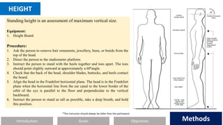Introduction Methods
Objectives
Goals Methods
HEIGHT
Standing height is an assessment of maximum vertical size.
Equipment:
1. Height Board.
Procedure:
1. Ask the person to remove hair ornaments, jewellery, buns, or braids from the
top of the head.
2. Direct the person to the stadiometer platform.
3. Instruct the person to stand with the heels together and toes apart. The toes
should point slightly outward at approximately a 60ºangle.
4. Check that the back of the head, shoulder blades, buttocks, and heels contact
the board.
5. Align the head in the Frankfort horizontal plane. The head is in the Frankfort
plane when the horizontal line from the ear canal to the lower border of the
orbit of the eye is parallel to the floor and perpendicular to the vertical
backboard.
6. Instruct the person to stand as tall as possible, take a deep breath, and hold
this position.
*The instructor should always be taller than the participant.
 