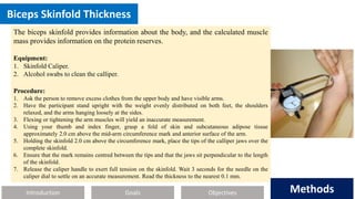 Introduction Methods
Objectives
Goals Methods
Biceps Skinfold Thickness
The biceps skinfold provides information about the body, and the calculated muscle
mass provides information on the protein reserves.
Equipment:
1. Skinfold Caliper.
2. Alcohol swabs to clean the calliper.
Procedure:
1. Ask the person to remove excess clothes from the upper body and have visible arms.
2. Have the participant stand upright with the weight evenly distributed on both feet, the shoulders
relaxed, and the arms hanging loosely at the sides.
3. Flexing or tightening the arm muscles will yield an inaccurate measurement.
4. Using your thumb and index finger, grasp a fold of skin and subcutaneous adipose tissue
approximately 2.0 cm above the mid-arm circumference mark and anterior surface of the arm.
5. Holding the skinfold 2.0 cm above the circumference mark, place the tips of the calliper jaws over the
complete skinfold.
6. Ensure that the mark remains centred between the tips and that the jaws sit perpendicular to the length
of the skinfold.
7. Release the caliper handle to exert full tension on the skinfold. Wait 3 seconds for the needle on the
caliper dial to settle on an accurate measurement. Read the thickness to the nearest 0.1 mm.
 