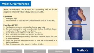 Introduction Methods
Objectives
Goals Methods
Waist Circumference
Waist circumference can be used as a screening tool but is not
diagnostic of an individual’s body fatness or health.
Equipment:
1. Fibreglass tape.
2. Alcohol swabs to clean the tape (if measurement is taken on the skin).
Procedure: (WHO)
1. Ask the person to remove excess clothes from the upper body.
2. The participant should be made to stand straight; the head should be in the eye-
ear plane and 60-degree angle between the toes.
3. Locate the iliac crest and the lower rib of the participant.
4. Mark a mid-point between the iliac crest and the lower rib.
5. Measure the horizontal plane midway between the lowest rib and the iliac crest
at normal expiration.
6. Ensure that the skin is not pressed too much or loose, and the tape should be in
the horizontal plane.
7. Read the measurement to the nearest 0.1 cm from the sides.
 