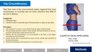 Introduction Methods
Objectives
Goals Methods
Hip Circumference
Data from most of the cross‐sectional studies suggested that waist
circumference or waist-hip ratio are better indicators than BMI of
the risk of diabetes.
Equipment:
1. Fibreglass tape.
2. Alcohol swabs to clean the tape (if measurement is taken on the skin).
Procedure:
1. Ask the person to remove excess clothes from the upper and lower body.
2. The participant should be made to stand straight; the head should be in the eye-
ear plane and 60-degree angle between the toes.
3. Measure the hip circumference at a level parallel to the floor, at the largest
circumference of the buttocks.
4. Ensure that the skin is not pressed too much or loose, and the tape should be in
the horizontal plane.
5. Read the measurement to the nearest 0.1 cm from the sides.
Cutoffs for Adults WHRs (ADA)
Male: ≥0.88
Female: ≥0.81
https://doi.org/10.2337/diacare.26.5.1380
 