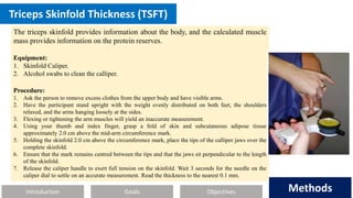 Introduction Methods
Objectives
Goals Methods
Triceps Skinfold Thickness (TSFT)
The triceps skinfold provides information about the body, and the calculated muscle
mass provides information on the protein reserves.
Equipment:
1. Skinfold Caliper.
2. Alcohol swabs to clean the calliper.
Procedure:
1. Ask the person to remove excess clothes from the upper body and have visible arms.
2. Have the participant stand upright with the weight evenly distributed on both feet, the shoulders
relaxed, and the arms hanging loosely at the sides.
3. Flexing or tightening the arm muscles will yield an inaccurate measurement.
4. Using your thumb and index finger, grasp a fold of skin and subcutaneous adipose tissue
approximately 2.0 cm above the mid-arm circumference mark.
5. Holding the skinfold 2.0 cm above the circumference mark, place the tips of the calliper jaws over the
complete skinfold.
6. Ensure that the mark remains centred between the tips and that the jaws sit perpendicular to the length
of the skinfold.
7. Release the caliper handle to exert full tension on the skinfold. Wait 3 seconds for the needle on the
caliper dial to settle on an accurate measurement. Read the thickness to the nearest 0.1 mm.
 