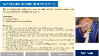 Introduction Methods
Objectives
Goals Methods
Subscapular Skinfold Thickness (TSFT)
The skinfold provides information about the body, and the calculated muscle mass
provides information on the protein reserves.
Equipment:
1. Skinfold Caliper.
2. Alcohol swabs to clean the calliper.
Procedure:
1. Ask the person to remove excess clothes from the upper body and have visible scapula.
2. Have the participant stand upright with the weight evenly distributed on both feet, the shoulders
relaxed, and the arms hanging loosely at the sides.
3. Open the back of the gown and palpate for the inferior angle, or triangle portion, of the right scapula.
4. Make the first line at 45 degrees to the spine and cross this with a line that bisects the inferior angle of
the scapula.
5. Using your thumb and index finger, grasp a fold so that the index finger remains situated roughly 2.0
cm above and medial to the inferior angle of the scapula.
6. Position the tips of the caliper jaws over the complete skinfold perpendicular to the length of the fold
and roughly 2.0 cm lateral to the fingers
7. Release the caliper handle to exert full tension on the skinfold. Wait 3 seconds for the needle on the
caliper dial to settle on an accurate measurement. Read the thickness to the nearest 0.1 mm.
 