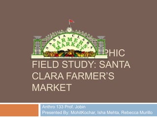 AN ETHNOGRAPHIC
FIELD STUDY: SANTA
CLARA FARMER’S
MARKET
 Anthro 133 Prof. Jobin
 Presented By: MohitKochar, Isha Mehta, Rebecca Murillo
 