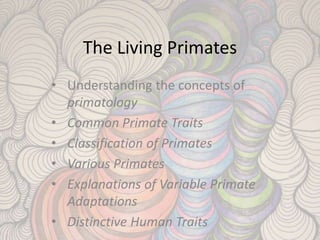 The Living Primates
• Understanding the concepts of
primatology
• Common Primate Traits
• Classification of Primates
• Various Primates
• Explanations of Variable Primate
Adaptations
• Distinctive Human Traits
 
