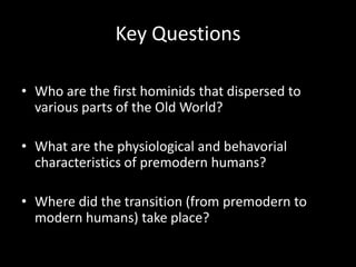 Key Questions

• Who are the first hominids that dispersed to
  various parts of the Old World?

• What are the physiological and behavorial
  characteristics of premodern humans?

• Where did the transition (from premodern to
  modern humans) take place?
 