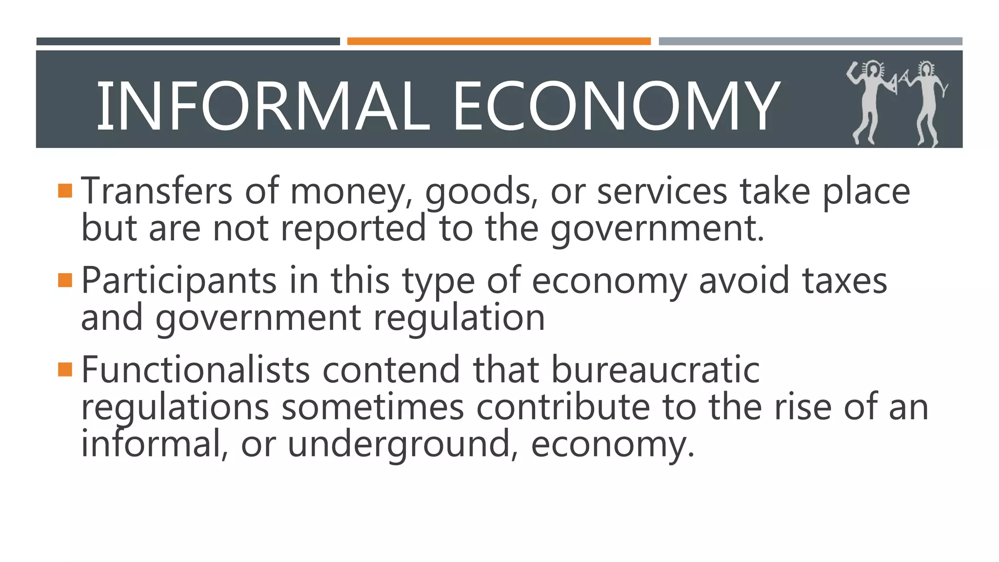 INFORMAL ECONOMY
Transfers of money, goods, or services take place
but are not reported to the government.
Participants in this type of economy avoid taxes
and government regulation
Functionalists contend that bureaucratic
regulations sometimes contribute to the rise of an
informal, or underground, economy.