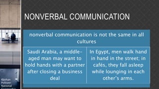 ©Johan
Politzer:
National
NONVERBAL COMMUNICATION
nonverbal communication is not the same in all
cultures
Saudi Arabia, a middle-
aged man may want to
hold hands with a partner
after closing a business
deal
In Egypt, men walk hand
in hand in the street; in
cafés, they fall asleep
while lounging in each
other’s arms.
 