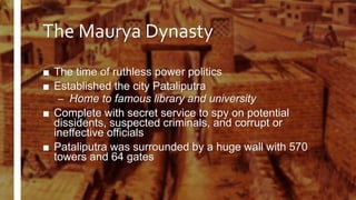 The Maurya Dynasty
■ The time of ruthless power politics
■ Established the city Pataliputra
– Home to famous library and university
■ Complete with secret service to spy on potential
dissidents, suspected criminals, and corrupt or
ineffective officials
■ Pataliputra was surrounded by a huge wall with 570
towers and 64 gates
 