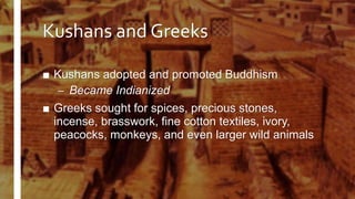 Kushans and Greeks
■ Kushans adopted and promoted Buddhism
– Became Indianized
■ Greeks sought for spices, precious stones,
incense, brasswork, fine cotton textiles, ivory,
peacocks, monkeys, and even larger wild animals
 