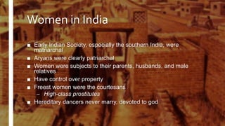 Women in India
■ Early Indian Society, especially the southern India, were
matriarchal
■ Aryans were clearly patriarchal
■ Women were subjects to their parents, husbands, and male
relatives
■ Have control over property
■ Freest women were the courtesans
– High-class prostitutes
■ Hereditary dancers never marry, devoted to god
 