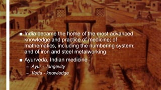 ■ India became the home of the most advanced
knowledge and practice of medicine; of
mathematics, including the numbering system;
and of iron and steel metalworking
■ Ayurveda, Indian medicine
– Ayur - longevity
– Veda - knowledge
 