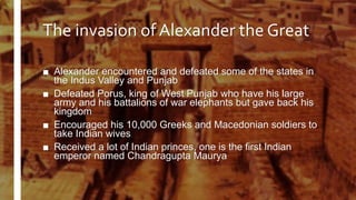 The invasion of Alexander the Great
■ Alexander encountered and defeated some of the states in
the Indus Valley and Punjab
■ Defeated Porus, king of West Punjab who have his large
army and his battalions of war elephants but gave back his
kingdom
■ Encouraged his 10,000 Greeks and Macedonian soldiers to
take Indian wives
■ Received a lot of Indian princes, one is the first Indian
emperor named Chandragupta Maurya
 