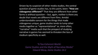 Driven by its suspicion of other media studies, the central
question of game studies has, to this point, been: “How are
vi...