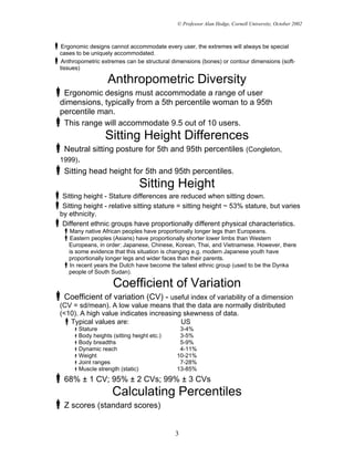 © Professor Alan Hedge, Cornell University, October 2002



 Ergonomic designs cannot accommodate every user, the extremes will always be special
cases to be uniquely accommodated.
 Anthropometric extremes can be structural dimensions (bones) or contour dimensions (soft-
tissues)

                  Anthropometric Diversity
 Ergonomic designs must accommodate a range of user
dimensions, typically from a 5th percentile woman to a 95th
percentile man.
 This range will accommodate 9.5 out of 10 users.
                 Sitting Height Differences
 Neutral sitting posture for 5th and 95th percentiles (Congleton,
1999).
 Sitting head height for 5th and 95th percentiles.
                               Sitting Height
 Sitting height - Stature differences are reduced when sitting down.
 Sitting height - relative sitting stature = sitting height ~ 53% stature, but varies
by ethnicity.
 Different ethnic groups have proportionally different physical characteristics.
    Many native African peoples have proportionally longer legs than Europeans.
    Eastern peoples (Asians) have proportionally shorter lower limbs than Western
   Europeans, in order: Japanese, Chinese, Korean, Thai, and Vietnamese. However, there
   is some evidence that this situation is changing e.g. modern Japanese youth have
   proportionally longer legs and wider faces than their parents.
    In recent years the Dutch have become the tallest ethnic group (used to be the Dynka
   people of South Sudan).

                     Coefficient of Variation
  Coefficient of variation (CV) - useful index of variability of a dimension
(CV = sd/mean). A low value means that the data are normally distributed
(<10). A high value indicates increasing skewness of data.
   Typical values are:                  US
       Stature                               3-4%
       Body heights (sitting height etc.)    3-5%
       Body breadths                         5-9%
       Dynamic reach                         4-11%
       Weight                               10-21%
       Joint ranges                          7-28%
       Muscle strength (static)             13-85%
 68% ± 1 CV; 95% ± 2 CVs; 99% ± 3 CVs
                    Calculating Percentiles
 Z scores (standard scores)


                                            3
 