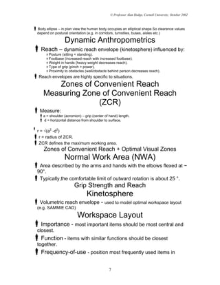 © Professor Alan Hedge, Cornell University, October 2002



Body ellipse – in plan view the human body occupies an elliptical shape.So clearance values
depend on postural orientation (e.g. in corridors, turnstiles, buses, aisles etc.)

                Dynamic Anthropometrics
  Reach – dynamic reach envelope (kinetosphere) influenced by:
       Posture (sitting < standing).
       Footbase (increased reach with increased footbase).
       Weight in hands (heavy weight decreases reach).
       Type of grip (pinch > power).
       Proximity to obstacles (wall/obstacle behind person decreases reach).
Reach envelopes are highly specific to situations.
       Zones of Convenient Reach
   Measuring Zone of Convenient Reach
                 (ZCR)
 Measure:
   a = shoulder (acromion) – grip (center of hand) length.
   d = horizontal distance from shoulder to surface.


r = √(a2 -d2)
 r = radius of ZCR.
 ZCR defines the maximum working area.
    Zones of Convenient Reach + Optimal Visual Zones
                Normal Work Area (NWA)
 Area described by the arms and hands with the elbows flexed at ~
90°.
 Typically,the comfortable limit of outward rotation is about 25 °.
                      Grip Strength and Reach
                              Kinetosphere
 Volumetric reach envelope - used to model optimal workspace layout
(e.g. SAMMIE CAD)
                        Workspace Layout
  Importance - most important items should be most central and
closest.
  Function - items with similar functions should be closest
together.
  Frequency-of-use - position most frequently used items in

                                            7
 