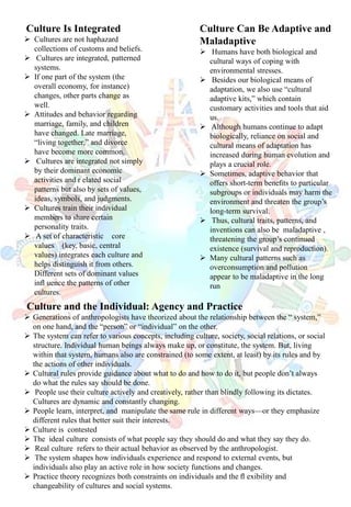 Culture Is Integrated
 Cultures are not haphazard
collections of customs and beliefs.
 Cultures are integrated, patterned
systems.
 If one part of the system (the
overall economy, for instance)
changes, other parts change as
well.
 Attitudes and behavior regarding
marriage, family, and children
have changed. Late marriage,
“living together,” and divorce
have become more common.
 Cultures are integrated not simply
by their dominant economic
activities and r elated social
patterns but also by sets of values,
ideas, symbols, and judgments.
 Cultures train their individual
members to share certain
personality traits.
 A set of characteristic core
values (key, basic, central
values) integrates each culture and
helps distinguish it from others.
Different sets of dominant values
inﬂ uence the patterns of other
cultures.
Culture Can Be Adaptive and
Maladaptive
 Humans have both biological and
cultural ways of coping with
environmental stresses.
 Besides our biological means of
adaptation, we also use “cultural
adaptive kits,” which contain
customary activities and tools that aid
us.
 Although humans continue to adapt
biologically, reliance on social and
cultural means of adaptation has
increased during human evolution and
plays a crucial role.
 Sometimes, adaptive behavior that
offers short-term beneﬁts to particular
subgroups or individuals may harm the
environment and threaten the group’s
long-term survival.
 Thus, cultural traits, patterns, and
inventions can also be maladaptive ,
threatening the group’s continued
existence (survival and reproduction).
 Many cultural patterns such as
overconsumption and pollution
appear to be maladaptive in the long
run
Culture and the Individual: Agency and Practice
 Generations of anthropologists have theorized about the relationship between the “ system,”
on one hand, and the “person” or “individual” on the other.
 The system can refer to various concepts, including culture, society, social relations, or social
structure. Individual human beings always make up, or constitute, the system. But, living
within that system, humans also are constrained (to some extent, at least) by its rules and by
the actions of other individuals.
 Cultural rules provide guidance about what to do and how to do it, but people don’t always
do what the rules say should be done.
 People use their culture actively and creatively, rather than blindly following its dictates.
Cultures are dynamic and constantly changing.
 People learn, interpret, and manipulate the same rule in different ways—or they emphasize
different rules that better suit their interests.
 Culture is contested
 The ideal culture consists of what people say they should do and what they say they do.
 Real culture refers to their actual behavior as observed by the anthropologist.
 The system shapes how individuals experience and respond to external events, but
individuals also play an active role in how society functions and changes.
 Practice theory recognizes both constraints on individuals and the ﬂ exibility and
changeability of cultures and social systems.
 
