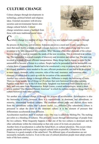 CULTURE CHANGE
Culture changes through developments in
technology, political beliefs and religious
ideas. External encounters with diverse
societies and environmental factors also
change cultural beliefs. Cultural
change sometimes causes a backlash from
those with more traditional social views
Cultures change in a number of ways. The only way new cultural traits emerge is through
the process of discovery and invention. Someone perceives a need and invents something to
meet that need. Seems a simple enough concept; however, it often takes a long time for a new
invention to be fully integrated into a culture. Why? Because often other elements of the culture
have to change to meet or maintain the needs of the new invention. This is referred to as culture
lag. The automobile is a good example of discovery and invention and culture lag. The auto was
invented as a mode of more efficient transportation. Many things had to change in order for the
automobile to become a fixture in a culture. People had to be persuaded that the automobile was
a better form of transportation. Roads had to be constructed; a way to procure fuel needed to be
developed; mechanics were needed to fix cars; efficient production of cars had to be developed
to meet supply demands; safety concerns, rules of the road, insurance, and numerous other
elements of culture had to catch up with the invention of the automobile.
Another way cultures change is through diffusion. Diffusion is simply the borrowing of traits.
There is a long laundry list of things in US culture that were borrowed from other cultures.
Pajamas made their way to the US from India. Spaghetti was borrowed from China by way of
Italy, and corn came from Mesoamerica. Ralph Linton, a noted anthropologist, wrote a short
article entitled “One Hundred Percent American” in which he outlines numerous things that U.S.
culture borrowed from other cultures.
Yet another way cultures change is through the process of acculturation. Acculturation is also
the borrowing of traits; however, there is a superordinate, or dominant, and subordinate, or
minority, relationship between cultures. The dominant culture picks and chooses those traits
from the subordinate culture that it deems useful, i.e., diffusion. The subordinate culture is
pressured to adopt the traits of the dominant culture. It is the element of pressure that
differentiates acculturation from diffusion.
Acculturation manifests itself in multiple ways. One way is called the Melting Pot. The melting
pot refers to a blending of cultures. This primarily occurs through intermarriage of people from
the two cultures. What frequently happens is that one of the two cultures is dominant and the
other subordinate within the relationship so that only some of its traits are practiced.
Another form of acculturation is called the Salad Bowl, or cultural pluralism. This occurs when
people immigrate and keep as many original cultural traits as possible. Chinatown in San
Francisco is a good example of the salad bowl. The different types of acculturation are not
necessarily mutually exclusive. Even in the case of cultural pluralism people must adopt certain
traits of the host country;
 