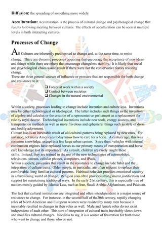 Diffusion: the spreading of something more widely.
Acculturation: Acculturation is the process of cultural change and psychological change that
results following meeting between cultures. The effects of acculturation can be seen at multiple
levels in both interacting cultures.
Processes of Change
All Cultures are inherently predisposed to change and, at the same time, to resist
change. There are dynamic processes operating that encourage the acceptance of new ideas
and things while there are others that encourage changeless stability. It is likely that social
and psychological chaos would result if there were not the conservative forces resisting
change.
There are three general sources of influence or pressure that are responsible for both change
and resistance to it:
Within a society, processes leading to change include invention and culture loss. Inventions
may be either technological or ideological. The latter includes such things as the invention
of algebra and calculus or the creation of a representative parliament as a replacement for
rule by royal decree. Technological inventions include new tools, energy sources, and
transportation methods as well as more frivolous and ephemeral things such as style of dress
and bodily adornment.
Culture loss is an inevitable result of old cultural patterns being replaced by new ones. For
instance, not many Americans today know how to care for a horse. A century ago, this was
common knowledge, except in a few large urban centers. Since then, vehicles with internal
combustion engines have replaced horses as our primary means of transportation and horse
care knowledge lost its importance. As a result, children are rarely taught these
skills. Instead, they are trained in the use of the new technologies of automobiles,
televisions, stereos, cellular phones, computers, and iPods.
Within a society, processes that result in the resistance to change include habit and the
integration of culture traits. Older people, in particular, are often reticent to replace their
comfortable, long familiar cultural patterns. Habitual behavior provides emotional security
in a threatening world of change. Religion also often provides strong moral justification and
support for maintaining traditional ways. In the early 21st century, this is especially true of
nations mostly guided by Islamic Law, such as Iran, Saudi Arabia, Afghanistan, and Pakistan.
The fact that cultural institutions are integrated and often interdependent is a major source of
resistance to change. For instance, in the second half of the20th century, rapidly changing
roles of North American and European women were resisted by many men because it
inevitably resulted in changes in their roles as well. Male and female roles do not exist
independent of each other. This sort of integration of cultural traits inevitably slows down
and modifies cultural changes. Needless to say, it is a source of frustration for both those
who want to change and those who do not.
 Forces at work within a society
 Contact between societies
 Changes in the natural environmental
 