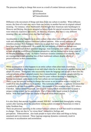 The processes leading to change that occur as a result of contact between societies are
Diffusion is the movement of things and ideas from one culture to another. When diffusion
occurs, the form of a trait may move from one society to another but not its original cultural
meaning. For instance, when McDonald's first brought their American style hamburgers to
Moscow and Beijing, they were accepted as luxury foods for special occasions because they
were relatively expensive and exotic. In America, of course, they have a very different
meaning--they are ordinary every day fast food items.
Acculturation is what happens to an entire culture when alien traits diffuse in on a large
scale and substantially replace traditional cultural patterns. After several centuries of
relentless pressure from European Americans to adopt their ways, Native American cultures
have been largely acculturated. As a result, the vast majority of American Indians now
speak English instead of their ancestral language, wear European style clothes, go to school
to learn about the world from a European perspective, and see themselves as being a part of
the broader American society. As Native American societies continue to acculturate, most
are experiencing a corresponding loss of their traditional cultures despite efforts of
preservationists in their communities.
 Diffusion
 Acculturation
 Transculturation
While acculturation is what happens to an entire culture when alien traits overwhelm
it, transculturation is what happens to an individual when he or she moves to another society and
adopts its culture. Immigrants who successfully learn the language and accept as their own the
cultural patterns of their adopted country have transculturated. In contrast, people who live as
socially isolated expatriates in a foreign land for years without desiring or expecting to
become assimilated participants in the host culture are not transculturating.
There is one last process leading to change that occurs as an invention within a society as a
result of an idea that diffuses from another. This isstimulus diffusion --a genuine invention that
is sparked by an idea from another culture. An example of this occurred about 1821 when a
Cherokee Indian named Sequoyah saw English writing which stimulated him to create a
unique writing system for his own people. Part of hissyllable based system is illustrated
below. Note that some letters are similar to English while others are not.
It is also likely that ancient Egyptians around 3050 B.C. invented their hieroglyphic writing
system after learning about the cuneiform writing system invented by Sumerians in what is
today Southern Iraq.
There are processes operating in the contact between cultures as well that result in resistance
to change. These are due to "us versus them" competitive feelings and
perceptions. Ethnocentrism also leads people to reject alien ideas and things as being
unnatural and even immoral. These ingroup-outgroup dynamics commonly result in
resistance to acculturation and assimilation.
 