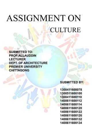 ASSIGNMENT ON
CULTURE
SUBMITTED TO:
PROF:ALLAUDDIN
LECTURER
DEPT. OF ARCHITECTURE
PREMIER UNIVERSITY
CHITTAGONG
SUBMITTED BY:
1300411600078
1300511600100
1300411600110
1400611600112
1400611600114
1400611600120
1400611600122
1400611600126
1400611600132
1400611600134
 