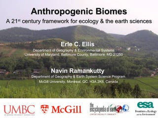 Anthropogenic Biomes
A 21st century framework for ecology & the earth sciences

Erle C. Ellis
Department of Geography & Environmental Systems
University of Maryland, Baltimore County, Baltimore, MD 21250

Navin Ramankutty
Department of Geography & Earth System Science Program
McGill University, Montreal, QC, H3A 2K6, Canada

 