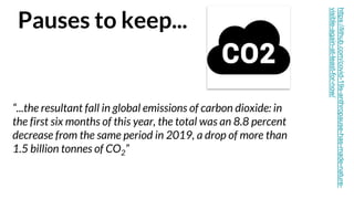 Pauses to keep...
“...the resultant fall in global emissions of carbon dioxide: in
the first six months of this year, the total was an 8.8 percent
decrease from the same period in 2019, a drop of more than
1.5 billion tonnes of CO2”
https://lithub.com/covid-19s-anthropause-has-made-nature-
visible-again-at-least-for-now/
 