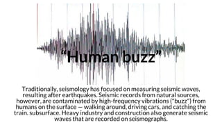 “Human buzz”
Traditionally, seismology has focused on measuring seismic waves,
resulting after earthquakes. Seismic records from natural sources,
however, are contaminated by high-frequency vibrations ("buzz") from
humans on the surface — walking around, driving cars, and catching the
train. subsurface. Heavy industry and construction also generate seismic
waves that are recorded on seismographs.
 