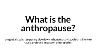 What is the
anthropause?
the global-scale, temporary slowdown in human activity, which is likely to
have a profound impact on other species.
 