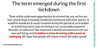 The term emerged during the first
lockdown
Prof Christian Rutz et al
https://www.nature.com/articles/s41559-020-1237-z
There will be unforeseen opportunities to reinvent the way we live our
lives, and to forge a mutually beneficial coexistence with other species. It
would be wonderful if careful research during this period of crisis helped
us to find innovative ways of reining in our increasingly expansive
lifestyles, to rediscover how important a healthy environment is for our
own well-being, and to replace a sense of owning with a sense of
belonging. We hope that people will choose to hear the wake-up call.
 