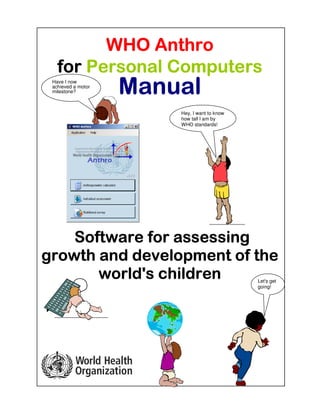WWWWHO AnthroHO AnthroHO AnthroHO Anthro
forforforfor PPPPersonalersonalersonalersonal CCCComputersomputersomputersomputers
ManualManualManualManual
SSSSoftwareoftwareoftwareoftware ffffoooorrrr assessassessassessassessinginginging
growth and developmentgrowth and developmentgrowth and developmentgrowth and development ofofofof thethethethe
world's childrenworld's childrenworld's childrenworld's children
Hey, I want to know
how tall I am by
WHO standards!
Let's get
going!
Have I now
achieved a motor
milestone?
 