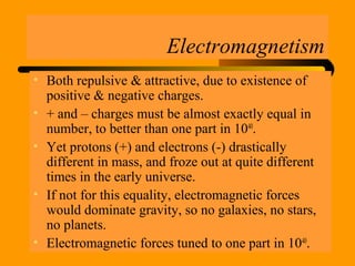 Electromagnetism
• Both repulsive & attractive, due to existence of
positive & negative charges.
• + and – charges must be almost exactly equal in
number, to better than one part in 1040
.
• Yet protons (+) and electrons (-) drastically
different in mass, and froze out at quite different
times in the early universe.
• If not for this equality, electromagnetic forces
would dominate gravity, so no galaxies, no stars,
no planets.
• Electromagnetic forces tuned to one part in 1040
.
 