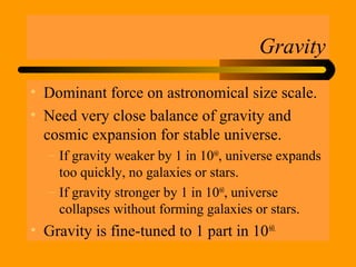 Gravity
• Dominant force on astronomical size scale.
• Need very close balance of gravity and
cosmic expansion for stable universe.
– If gravity weaker by 1 in 1060
, universe expands
too quickly, no galaxies or stars.
– If gravity stronger by 1 in 1060
, universe
collapses without forming galaxies or stars.
• Gravity is fine-tuned to 1 part in 1060.
 