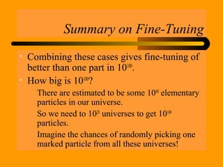 Summary on Fine-Tuning
• Combining these cases gives fine-tuning of
better than one part in 10100
.
• How big is 10100
?
– There are estimated to be some 1080
elementary
particles in our universe.
– So we need to 1020
universes to get 10100
particles.
– Imagine the chances of randomly picking one
marked particle from all these universes!
 