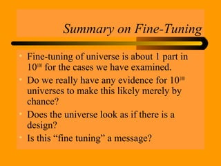 Summary on Fine-Tuning
• Fine-tuning of universe is about 1 part in
10100
for the cases we have examined.
• Do we really have any evidence for 10100
universes to make this likely merely by
chance?
• Does the universe look as if there is a
design?
• Is this “fine tuning” a message?
 