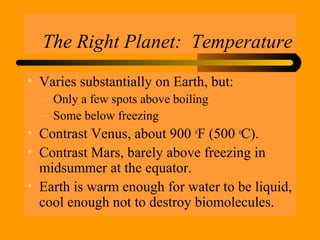 The Right Planet: Temperature
• Varies substantially on Earth, but:
– Only a few spots above boiling
– Some below freezing
• Contrast Venus, about 900 o
F (500 o
C).
• Contrast Mars, barely above freezing in
midsummer at the equator.
• Earth is warm enough for water to be liquid,
cool enough not to destroy biomolecules.
 