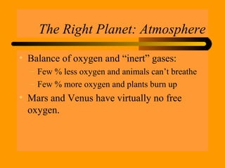 The Right Planet: Atmosphere
• Balance of oxygen and “inert” gases:
– Few % less oxygen and animals can’t breathe
– Few % more oxygen and plants burn up
• Mars and Venus have virtually no free
oxygen.
 