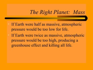 The Right Planet: Mass
• If Earth were half as massive, atmospheric
pressure would be too low for life.
• If Earth were twice as massive, atmospheric
pressure would be too high, producing a
greenhouse effect and killing all life.
 