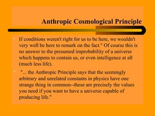 Anthropic Cosmological Principle
• If conditions weren't right for us to be here, we wouldn't
very well be here to remark on the fact." Of course this is
no answer to the presumed improbability of a universe
which happens to contain us, or even intelligence at all
(much less life).
• "... the Anthropic Principle says that the seemingly
arbitrary and unrelated constants in physics have one
strange thing in common--these are precisely the values
you need if you want to have a universe capable of
producing life."
 